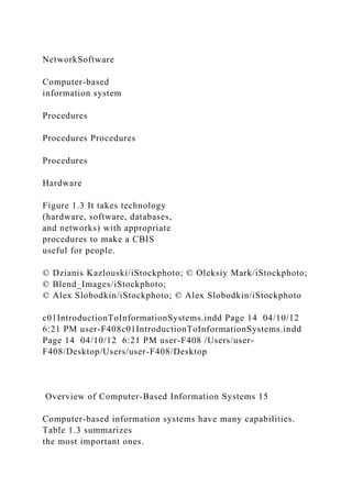 NetworkSoftware
Computer-based
information system
Procedures
Procedures Procedures
Procedures
Hardware
Figure 1.3 It takes technology
(hardware, software, databases,
and networks) with appropriate
procedures to make a CBIS
useful for people.
© Dzianis Kazlouski/iStockphoto; © Oleksiy Mark/iStockphoto;
© Blend_Images/iStockphoto;
© Alex Slobodkin/iStockphoto; © Alex Slobodkin/iStockphoto
c01IntroductionToInformationSystems.indd Page 14 04/10/12
6:21 PM user-F408c01IntroductionToInformationSystems.indd
Page 14 04/10/12 6:21 PM user-F408 /Users/user-
F408/Desktop/Users/user-F408/Desktop
Overview of Computer-Based Information Systems 15
Computer-based information systems have many capabilities.
Table 1.3 summarizes
the most important ones.
 