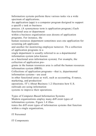 Information systems perform these various tasks via a wide
spectrum of applications.
An application (app) is a computer program designed to support
a specifi c task or business
process. (A synonymous term is application program.) Each
functional area or department
within a business organization uses dozens of application
programs. For instance, the
human resources department sometimes uses one application for
screening job applicants
and another for monitoring employee turnover. Th e collection
of application programs in a
single department is usually referred to as a departmental
information system (also known
as a functional area information system). For example, the
collection of application pro-
grams in the human resources area is called the human resources
information system (HRIS).
Collections of application programs—that is, departmental
information systems—are used
in other functional areas as well, such as accounting, fi nance,
marketing, and production/
operations. IT’s About Business 1.2 illustrates how U.S.
railroads are using information
systems to improve their operations.
Types of Computer-Based Information Systems
Modern organizations employ many diff erent types of
information systems. Figure 1.4 illus-
trates the diff erent types of information systems that function
within a single organization,
IT Personnel
IT Components
 