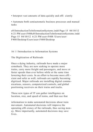 • Interpret vast amounts of data quickly and effi ciently
• Automate both semiautomatic business processes and manual
tasks
c01IntroductionToInformationSystems.indd Page 15 04/10/12
6:21 PM user-F408c01IntroductionToInformationSystems.indd
Page 15 04/10/12 6:21 PM user-F408 /Users/user-
F408/Desktop/Users/user-F408/Desktop
16 1 l Introduction to Information Systems
The Digitization of Railroads
Once a dying industry, railroads have made a major
comeback. They are now seeking to operate more
trains, carry more freight and passengers, and move at
faster speeds than ever before while at the same time
lowering their costs. In an effort to become more effi -
cient and safer as well, railroads are rapidly becoming
digitized. Major railroads are installing digital commu-
nications, sensors, computerized controls, and global
positioning receivers on their trains and tracks.
These new types of IT can gather intelligence on
location, size, and speed of trains, and then use that
information to make automated decisions about train
movement. Automated decisions will improve the
operating effi ciency of the railroads, thus saving mon-
ey. More importantly, automated decisions may save
lives.
 