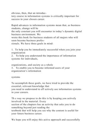 obvious, then, that an introduc-
tory course in information systems is critically important for
success in your chosen career.
Rapid advances in information systems mean that, as business
students, change will be
the only constant you will encounter in today’s dynamic digital
business environment. We
wrote this book for business students of all majors who will
soon become business profes-
sionals. We have three goals in mind:
1. To help you be immediately successful when you join your
organization
2. To help you understand the importance of information
systems for individuals,
organizations, and society as a whole
3. To enable you to become informed users of your
organization’s information
systems
To accomplish these goals, we have tried to provide the
essential, relevant knowledge that
you need to understand to eff ectively use information systems
in your careers.
Th e way we propose to do this is by keeping you actively
involved in the material. Every
section of the chapters has an activity that asks you to do
something beyond just reading the
textbook that will help you see why the content is useful for
your future business career.
We hope you will enjoy this active approach and successfully
 