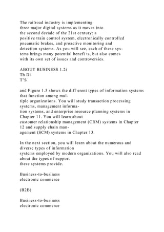 The railroad industry is implementing
three major digital systems as it moves into
the second decade of the 21st century: a
positive train control system, electronically controlled
pneumatic brakes, and proactive monitoring and
detection systems. As you will see, each of these sys-
tems brings many potential benefi ts, but also comes
with its own set of issues and controversies.
ABOUT BUSINESS 1.2i
Th Di
T’S
and Figure 1.5 shows the diff erent types of information systems
that function among mul-
tiple organizations. You will study transaction processing
systems, management informa-
tion systems, and enterprise resource planning systems in
Chapter 11. You will learn about
customer relationship management (CRM) systems in Chapter
12 and supply chain man-
agement (SCM) systems in Chapter 13.
In the next section, you will learn about the numerous and
diverse types of information
systems employed by modern organizations. You will also read
about the types of support
these systems provide.
Business-to-business
electronic commerce
(B2B)
Business-to-business
electronic commerce
 