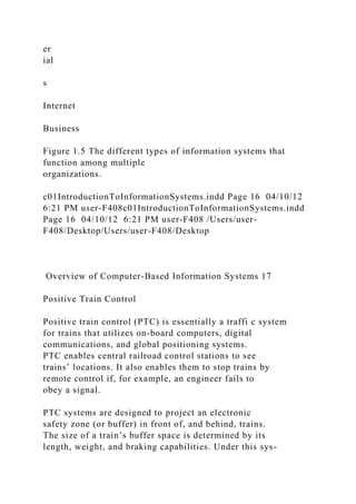 er
ial
s
Internet
Business
Figure 1.5 The different types of information systems that
function among multiple
organizations.
c01IntroductionToInformationSystems.indd Page 16 04/10/12
6:21 PM user-F408c01IntroductionToInformationSystems.indd
Page 16 04/10/12 6:21 PM user-F408 /Users/user-
F408/Desktop/Users/user-F408/Desktop
Overview of Computer-Based Information Systems 17
Positive Train Control
Positive train control (PTC) is essentially a traffi c system
for trains that utilizes on-board computers, digital
communications, and global positioning systems.
PTC enables central railroad control stations to see
trains’ locations. It also enables them to stop trains by
remote control if, for example, an engineer fails to
obey a signal.
PTC systems are designed to project an electronic
safety zone (or buffer) in front of, and behind, trains.
The size of a train’s buffer space is determined by its
length, weight, and braking capabilities. Under this sys-
 