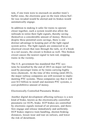 tem, if one train were to encroach on another train’s
buffer zone, the electronic gear on the train whose buf-
fer was invaded would be alerted and its brakes would
automatically engage.
In addition to making it safer for trains to operate
closer together, such a system would also allow the
railroads to retire their light signals, thereby saving
themselves a considerable amount of money. However,
despite these potential costs savings, there is one
distinct advantage to keeping part of the light signal
system active. The light signals are connected to an
electrical circuit that runs through the rails, so if a break
in a rail occurs, the circuit is broken as well. This broken
circuit causes the nearest signal to turn red, stopping
trains in the vicinity.
The U.S. government has mandated that PTC sys-
tems be installed by the end of 2015 on major rail lines
used by passenger trains or by trains carrying highly
toxic chemicals. At the time of this writing (mid-2012),
the major railway companies are still resistant to imple-
menting PTC systems. These companies say that it will
cost $13 billion to install and maintain PTC systems, a
cost-prohibitive amount of money.
Electronically Controlled Pneumatic Brakes
Another digital development affecting railways is a new
kind of brake, known as the electronically controlled
pneumatic (or ECP), brake. ECP brakes are controlled
by electronic signals instead of air pressure, and there-
fore engage and release immediately and uniformly.
ECP brakes improve train handling, shorten braking
distances, lessen wear and tear on railcars, and lower
the risk of derailment.
 