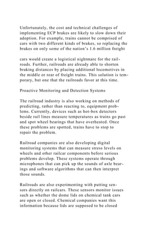 Unfortunately, the cost and technical challenges of
implementing ECP brakes are likely to slow down their
adoption. For example, trains cannot be comprised of
cars with two different kinds of brakes, so replacing the
brakes on only some of the nation’s 1.6 million freight
cars would create a logistical nightmare for the rail-
roads. Further, railroads are already able to shorten
braking distances by placing additional locomotives in
the middle or rear of freight trains. This solution is tem-
porary, but one that the railroads favor at this time.
Proactive Monitoring and Detection Systems
The railroad industry is also working on methods of
predicting, rather than reacting to, equipment prob-
lems. Currently, devices such as hot-box detectors
beside rail lines measure temperatures as trains go past
and spot wheel bearings that have overheated. Once
these problems are spotted, trains have to stop to
repair the problem.
Railroad companies are also developing digital
monitoring systems that can measure stress levels on
wheels and other railcar components before serious
problems develop. These systems operate through
microphones that can pick up the sounds of axle bear-
ings and software algorithms that can then interpret
those sounds.
Railroads are also experimenting with putting sen-
sors directly on railcars. These sensors monitor issues
such as whether the dome lids on chemical tank cars
are open or closed. Chemical companies want this
information because lids are supposed to be closed
 