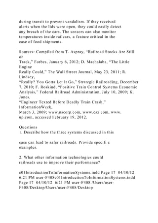 during transit to prevent vandalism. If they received
alerts when the lids were open, they could easily detect
any breach of the cars. The sensors can also monitor
temperatures inside railcars, a feature critical in the
case of food shipments.
Sources: Compiled from T. Aspray, “Railroad Stocks Are Still
on
Track,” Forbes, January 6, 2012; D. Machalaba, “The Little
Engine
Really Could,” The Wall Street Journal, May 23, 2011; R.
Lindsey,
“Really? You Gotta Let It Go,” Strategic Railroading, December
7, 2010; F. Roskind, “Positive Train Control Systems Economic
Analysis,” Federal Railroad Administration, July 10, 2009; K.
Jones,
“Engineer Texted Before Deadly Train Crash,”
InformationWeek,
March 3, 2009; www.nscorp.com, www.csx.com, www.
up.com, accessed February 19, 2012.
Questions
1. Describe how the three systems discussed in this
case can lead to safer railroads. Provide specifi c
examples.
2. What other information technologies could
railroads use to improve their performance?
c01IntroductionToInformationSystems.indd Page 17 04/10/12
6:21 PM user-F408c01IntroductionToInformationSystems.indd
Page 17 04/10/12 6:21 PM user-F408 /Users/user-
F408/Desktop/Users/user-F408/Desktop
 