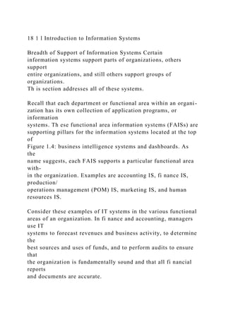 18 1 l Introduction to Information Systems
Breadth of Support of Information Systems Certain
information systems support parts of organizations, others
support
entire organizations, and still others support groups of
organizations.
Th is section addresses all of these systems.
Recall that each department or functional area within an organi-
zation has its own collection of application programs, or
information
systems. Th ese functional area information systems (FAISs) are
supporting pillars for the information systems located at the top
of
Figure 1.4: business intelligence systems and dashboards. As
the
name suggests, each FAIS supports a particular functional area
with-
in the organization. Examples are accounting IS, fi nance IS,
production/
operations management (POM) IS, marketing IS, and human
resources IS.
Consider these examples of IT systems in the various functional
areas of an organization. In fi nance and accounting, managers
use IT
systems to forecast revenues and business activity, to determine
the
best sources and uses of funds, and to perform audits to ensure
that
the organization is fundamentally sound and that all fi nancial
reports
and documents are accurate.
 