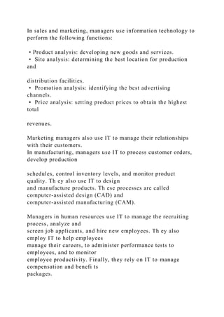 In sales and marketing, managers use information technology to
perform the following functions:
• Product analysis: developing new goods and services.
• Site analysis: determining the best location for production
and
distribution facilities.
• Promotion analysis: identifying the best advertising
channels.
• Price analysis: setting product prices to obtain the highest
total
revenues.
Marketing managers also use IT to manage their relationships
with their customers.
In manufacturing, managers use IT to process customer orders,
develop production
schedules, control inventory levels, and monitor product
quality. Th ey also use IT to design
and manufacture products. Th ese processes are called
computer-assisted design (CAD) and
computer-assisted manufacturing (CAM).
Managers in human resources use IT to manage the recruiting
process, analyze and
screen job applicants, and hire new employees. Th ey also
employ IT to help employees
manage their careers, to administer performance tests to
employees, and to monitor
employee productivity. Finally, they rely on IT to manage
compensation and benefi ts
packages.
 
