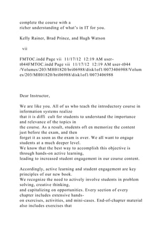 complete the course with a
richer understanding of what’s in IT for you.
Kelly Rainer, Brad Prince, and Hugh Watson
vii
FMTOC.indd Page vii 11/17/12 12:19 AM user-
t044FMTOC.indd Page vii 11/17/12 12:19 AM user-t044
/Volumes/203/MH01820/bri06988/disk1of1/0073406988/Volum
es/203/MH01820/bri06988/disk1of1/0073406988
Dear Instructor,
We are like you. All of us who teach the introductory course in
information systems realize
that it is diffi cult for students to understand the importance
and relevance of the topics in
the course. As a result, students oft en memorize the content
just before the exam, and then
forget it as soon as the exam is over. We all want to engage
students at a much deeper level.
We know that the best way to accomplish this objective is
through hands-on active learning,
leading to increased student engagement in our course content.
Accordingly, active learning and student engagement are key
principles of our new book.
We recognize the need to actively involve students in problem
solving, creative thinking,
and capitalizing on opportunities. Every section of every
chapter includes extensive hands-
on exercises, activities, and mini-cases. End-of-chapter material
also includes exercises that
 