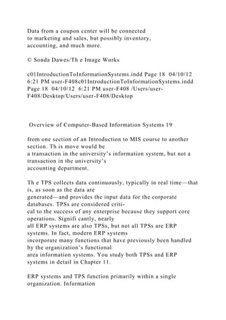 Data from a coupon center will be connected
to marketing and sales, but possibly inventory,
accounting, and much more.
© Sonda Dawes/Th e Image Works
c01IntroductionToInformationSystems.indd Page 18 04/10/12
6:21 PM user-F408c01IntroductionToInformationSystems.indd
Page 18 04/10/12 6:21 PM user-F408 /Users/user-
F408/Desktop/Users/user-F408/Desktop
Overview of Computer-Based Information Systems 19
from one section of an Introduction to MIS course to another
section. Th is move would be
a transaction in the university’s information system, but not a
transaction in the university’s
accounting department.
Th e TPS collects data continuously, typically in real time—that
is, as soon as the data are
generated—and provides the input data for the corporate
databases. TPSs are considered criti-
cal to the success of any enterprise because they support core
operations. Signifi cantly, nearly
all ERP systems are also TPSs, but not all TPSs are ERP
systems. In fact, modern ERP systems
incorporate many functions that have previously been handled
by the organization’s functional
area information systems. You study both TPSs and ERP
systems in detail in Chapter 11.
ERP systems and TPS function primarily within a single
organization. Information
 