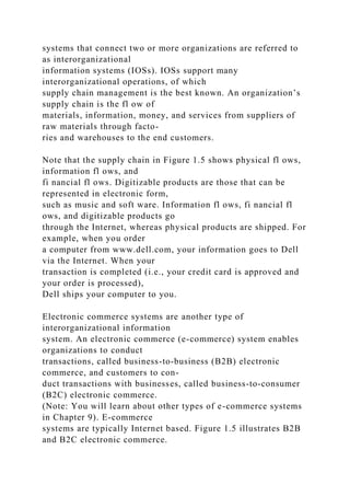 systems that connect two or more organizations are referred to
as interorganizational
information systems (IOSs). IOSs support many
interorganizational operations, of which
supply chain management is the best known. An organization’s
supply chain is the fl ow of
materials, information, money, and services from suppliers of
raw materials through facto-
ries and warehouses to the end customers.
Note that the supply chain in Figure 1.5 shows physical fl ows,
information fl ows, and
fi nancial fl ows. Digitizable products are those that can be
represented in electronic form,
such as music and soft ware. Information fl ows, fi nancial fl
ows, and digitizable products go
through the Internet, whereas physical products are shipped. For
example, when you order
a computer from www.dell.com, your information goes to Dell
via the Internet. When your
transaction is completed (i.e., your credit card is approved and
your order is processed),
Dell ships your computer to you.
Electronic commerce systems are another type of
interorganizational information
system. An electronic commerce (e-commerce) system enables
organizations to conduct
transactions, called business-to-business (B2B) electronic
commerce, and customers to con-
duct transactions with businesses, called business-to-consumer
(B2C) electronic commerce.
(Note: You will learn about other types of e-commerce systems
in Chapter 9). E-commerce
systems are typically Internet based. Figure 1.5 illustrates B2B
and B2C electronic commerce.
 