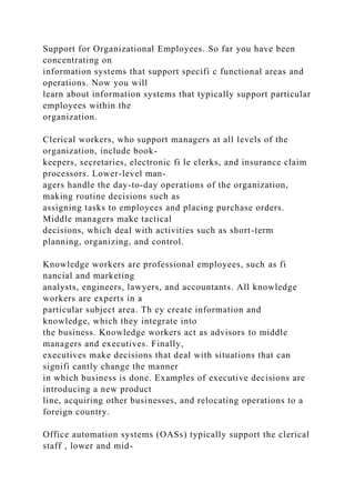 Support for Organizational Employees. So far you have been
concentrating on
information systems that support specifi c functional areas and
operations. Now you will
learn about information systems that typically support particular
employees within the
organization.
Clerical workers, who support managers at all levels of the
organization, include book-
keepers, secretaries, electronic fi le clerks, and insurance claim
processors. Lower-level man-
agers handle the day-to-day operations of the organization,
making routine decisions such as
assigning tasks to employees and placing purchase orders.
Middle managers make tactical
decisions, which deal with activities such as short-term
planning, organizing, and control.
Knowledge workers are professional employees, such as fi
nancial and marketing
analysts, engineers, lawyers, and accountants. All knowledge
workers are experts in a
particular subject area. Th ey create information and
knowledge, which they integrate into
the business. Knowledge workers act as advisors to middle
managers and executives. Finally,
executives make decisions that deal with situations that can
signifi cantly change the manner
in which business is done. Examples of executive decisions are
introducing a new product
line, acquiring other businesses, and relocating operations to a
foreign country.
Office automation systems (OASs) typically support the clerical
staff , lower and mid-
 