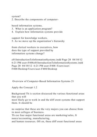 system?
2. Describe the components of computer-
based information systems.
3. What is an application program?
4. Explain how information systems provide
support for knowledge workers.
5. As we move up the organization’s hierarchy
from clerical workers to executives, how
does the type of support provided by
information systems change?
c01IntroductionToInformationSystems.indd Page 20 04/10/12
6:21 PM user-F408c01IntroductionToInformationSystems.indd
Page 20 04/10/12 6:21 PM user-F408 /Users/user-
F408/Desktop/Users/user-F408/Desktop
Overview of Computer-Based Information Systems 21
Apply the Concept 1.2
Background Th is section discussed the various functional areas
that you will
most likely go to work in and the diff erent systems that support
them. It should be
no surprise that these are the very majors you can choose from
in most colleges of business.
Th ese four major functional areas are marketing/sales, fi
nance/accounting, manufacturing,
and human resources. Oft en, these diff erent functional areas
 