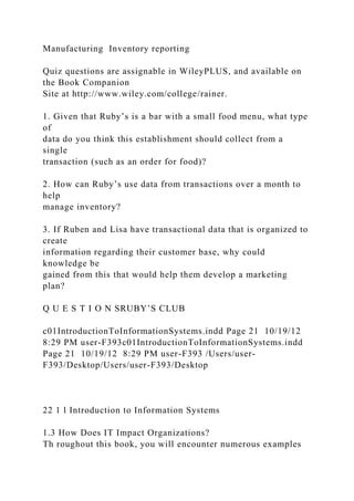 Manufacturing Inventory reporting
Quiz questions are assignable in WileyPLUS, and available on
the Book Companion
Site at http://www.wiley.com/college/rainer.
1. Given that Ruby’s is a bar with a small food menu, what type
of
data do you think this establishment should collect from a
single
transaction (such as an order for food)?
2. How can Ruby’s use data from transactions over a month to
help
manage inventory?
3. If Ruben and Lisa have transactional data that is organized to
create
information regarding their customer base, why could
knowledge be
gained from this that would help them develop a marketing
plan?
Q U E S T I O N SRUBY’S CLUB
c01IntroductionToInformationSystems.indd Page 21 10/19/12
8:29 PM user-F393c01IntroductionToInformationSystems.indd
Page 21 10/19/12 8:29 PM user-F393 /Users/user-
F393/Desktop/Users/user-F393/Desktop
22 1 l Introduction to Information Systems
1.3 How Does IT Impact Organizations?
Th roughout this book, you will encounter numerous examples
 