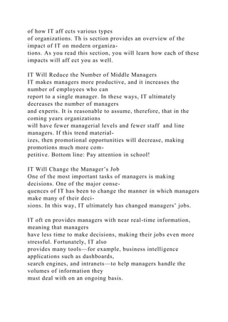 of how IT aff ects various types
of organizations. Th is section provides an overview of the
impact of IT on modern organiza-
tions. As you read this section, you will learn how each of these
impacts will aff ect you as well.
IT Will Reduce the Number of Middle Managers
IT makes managers more productive, and it increases the
number of employees who can
report to a single manager. In these ways, IT ultimately
decreases the number of managers
and experts. It is reasonable to assume, therefore, that in the
coming years organizations
will have fewer managerial levels and fewer staff and line
managers. If this trend material-
izes, then promotional opportunities will decrease, making
promotions much more com-
petitive. Bottom line: Pay attention in school!
IT Will Change the Manager’s Job
One of the most important tasks of managers is making
decisions. One of the major conse-
quences of IT has been to change the manner in which managers
make many of their deci-
sions. In this way, IT ultimately has changed managers’ jobs.
IT oft en provides managers with near real-time information,
meaning that managers
have less time to make decisions, making their jobs even more
stressful. Fortunately, IT also
provides many tools—for example, business intelligence
applications such as dashboards,
search engines, and intranets—to help managers handle the
volumes of information they
must deal with on an ongoing basis.
 