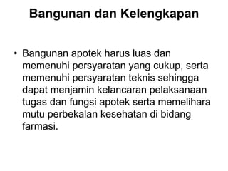 Bangunan dan Kelengkapan
• Bangunan apotek harus luas dan
memenuhi persyaratan yang cukup, serta
memenuhi persyaratan teknis sehingga
dapat menjamin kelancaran pelaksanaan
tugas dan fungsi apotek serta memelihara
mutu perbekalan kesehatan di bidang
farmasi.
 