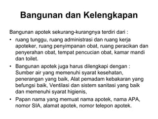 Bangunan apotek sekurang-kurangnya terdiri dari :
• ruang tunggu, ruang administrasi dan ruang kerja
apoteker, ruang penyimpanan obat, ruang peracikan dan
penyerahan obat, tempat pencucian obat, kamar mandi
dan toilet.
• Bangunan apotek juga harus dilengkapi dengan :
Sumber air yang memenuhi syarat kesehatan,
penerangan yang baik, Alat pemadam kebakaran yang
befungsi baik, Ventilasi dan sistem sanitasi yang baik
dan memenuhi syarat higienis,
• Papan nama yang memuat nama apotek, nama APA,
nomor SIA, alamat apotek, nomor telepon apotek.
Bangunan dan Kelengkapan
 