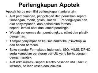 Perlengkapan Apotek
Apotek harus memiliki perlengkapan, antara lain:
• Alat pembuangan, pengolahan dan peracikan seperti
timbangan, mortir, gelas ukur dll. Perlengkapan dan
alat penyimpanan, dan perbekalan farmasi,
seperti lemari obat dan lemari pendingin.
• Wadah pengemas dan pembungkus, etiket dan plastik
pengemas.
• Tempat penyimpanan khusus narkotika, psikotropika
dan bahan beracun.
• Buku standar Farmakope Indonesia, ISO, MIMS, DPHO,
serta kumpulan peraturan per-UU yang berhubungan
dengan apotek.
• Alat administrasi, seperti blanko pesanan obat, faktur,
kwitansi, salinan resep dan lain-lain.
 