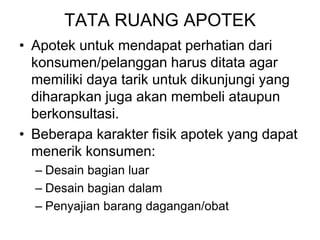 TATA RUANG APOTEK
• Apotek untuk mendapat perhatian dari
konsumen/pelanggan harus ditata agar
memiliki daya tarik untuk dikunjungi yang
diharapkan juga akan membeli ataupun
berkonsultasi.
• Beberapa karakter fisik apotek yang dapat
menerik konsumen:
– Desain bagian luar
– Desain bagian dalam
– Penyajian barang dagangan/obat
 
