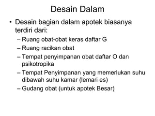 Desain Dalam
• Desain bagian dalam apotek biasanya
terdiri dari:
– Ruang obat-obat keras daftar G
– Ruang racikan obat
– Tempat penyimpanan obat daftar O dan
psikotropika
– Tempat Penyimpanan yang memerlukan suhu
dibawah suhu kamar (lemari es)
– Gudang obat (untuk apotek Besar)
 