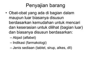Penyajian barang
• Obat-obat yang ada di bagian dalam
maupun luar biasanya disusun
berdasarkan kemudahan untuk mencari
dan keserasian untuk dilihat (bagian luar)
dan biasanya disusun berdasarkan:
– Abjad (alfabet)
– Indikasi (farmakologi)
– Jenis sediaan (tablet, sirup, alkes, dll)
 