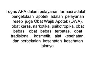 Tugas APA dalam pelayanan farmasi adalah
pengelolaan apotek adalah pelayanan
resep juga Obat Wajib Apotek (OWA),
obat keras, narkotika, psikotropika, obat
bebas, obat bebas terbatas, obat
tradisional, kosmetik, alat kesehatan,
dan perbekalan kesehatan kesehatan
lainnya.
 