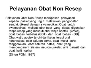 Pelayanan Obat Non Resep
Pelayanan Obat Non Resep merupakan pelayanan
kepada pasienyang ingin melakukan pengobatan
sendiri, dikenal dengan swamedikasi.Obat untuk
swamedikasi meliputi obat-obat yang dapat digunakan
tanpa resep yang meliputi obat wajib apotek (OWA),
obat bebas terbatas (OBT) dan obat bebas (OB).
Obat wajib apotek terdiri dari kelas terapi oral
kontrasepsi, obat saluran cerna, obat mulut serta
tenggorokan, obat saluran nafas, obat yang
mempengaruhi sistem neuromuskular, anti parasit dan
obat kulit topikal
(Dirjen POM, 1997)
 