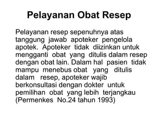 Pelayanan Obat Resep
Pelayanan resep sepenuhnya atas
tanggung jawab apoteker pengelola
apotek. Apoteker tidak diizinkan untuk
mengganti obat yang ditulis dalam resep
dengan obat lain. Dalam hal pasien tidak
mampu menebus obat yang ditulis
dalam resep, apoteker wajib
berkonsultasi dengan dokter untuk
pemilihan obat yang lebih terjangkau
(Permenkes No.24 tahun 1993)
 