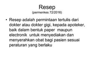 Resep
(permenkes 72/2016)
• Resep adalah permintaan tertulis dari
dokter atau dokter gigi, kepada apoteker,
baik dalam bentuk paper maupun
electronik untuk menyediakan dan
menyerahkan obat bagi pasien sesuai
peraturan yang berlaku
 