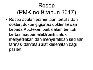 Resep
(PMK no 9 tahun 2017)
• Resep adalah permintaan tertulis dari
dokter, dokter gigi,atau dokter hewan
kepada Apoteker, baik dalam bentuk
kertas maupun elektronik untuk
menyediakan dan menyerahkan sediaan
farmasi dan/atau alat kesehatan bagi
pasien
 