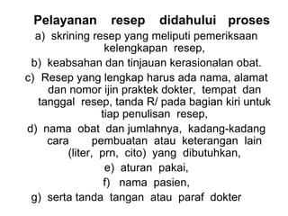 Pelayanan resep didahului proses
a) skrining resep yang meliputi pemeriksaan
kelengkapan resep,
b) keabsahan dan tinjauan kerasionalan obat.
c) Resep yang lengkap harus ada nama, alamat
dan nomor ijin praktek dokter, tempat dan
tanggal resep, tanda R/ pada bagian kiri untuk
tiap penulisan resep,
d) nama obat dan jumlahnya, kadang-kadang
cara pembuatan atau keterangan lain
(liter, prn, cito) yang dibutuhkan,
e) aturan pakai,
f) nama pasien,
g) serta tanda tangan atau paraf dokter
 