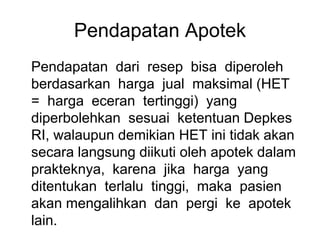 Pendapatan Apotek
Pendapatan dari resep bisa diperoleh
berdasarkan harga jual maksimal (HET
= harga eceran tertinggi) yang
diperbolehkan sesuai ketentuan Depkes
RI, walaupun demikian HET ini tidak akan
secara langsung diikuti oleh apotek dalam
prakteknya, karena jika harga yang
ditentukan terlalu tinggi, maka pasien
akan mengalihkan dan pergi ke apotek
lain.
 