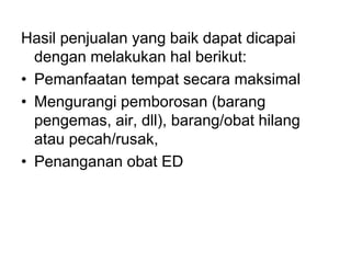 Hasil penjualan yang baik dapat dicapai
dengan melakukan hal berikut:
• Pemanfaatan tempat secara maksimal
• Mengurangi pemborosan (barang
pengemas, air, dll), barang/obat hilang
atau pecah/rusak,
• Penanganan obat ED
 