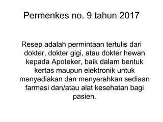 Permenkes no. 9 tahun 2017
Resep adalah permintaan tertulis dari
dokter, dokter gigi, atau dokter hewan
kepada Apoteker, baik dalam bentuk
kertas maupun elektronik untuk
menyediakan dan menyerahkan sediaan
farmasi dan/atau alat kesehatan bagi
pasien.
 