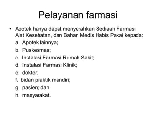 Pelayanan farmasi
• Apotek hanya dapat menyerahkan Sediaan Farmasi,
Alat Kesehatan, dan Bahan Medis Habis Pakai kepada:
a. Apotek lainnya;
b. Puskesmas;
c. Instalasi Farmasi Rumah Sakit;
d. Instalasi Farmasi Klinik;
e. dokter;
f. bidan praktik mandiri;
g. pasien; dan
h. masyarakat.
 