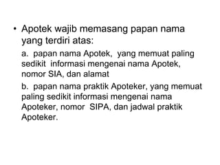 • Apotek wajib memasang papan nama
yang terdiri atas:
a. papan nama Apotek, yang memuat paling
sedikit informasi mengenai nama Apotek,
nomor SIA, dan alamat
b. papan nama praktik Apoteker, yang memuat
paling sedikit informasi mengenai nama
Apoteker, nomor SIPA, dan jadwal praktik
Apoteker.
 