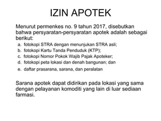 IZIN APOTEK
Menurut permenkes no. 9 tahun 2017, disebutkan
bahwa persyaratan-persyaratan apotek adalah sebagai
berikut:
a. fotokopi STRA dengan menunjukan STRA asli;
b. fotokopi Kartu Tanda Penduduk (KTP);
c. fotokopi Nomor Pokok Wajib Pajak Apoteker;
d. fotokopi peta lokasi dan denah bangunan; dan
e. daftar prasarana, sarana, dan peralatan
Sarana apotek dapat didirikan pada lokasi yang sama
dengan pelayanan komoditi yang lain di luar sediaan
farmasi.
 