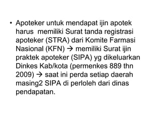 • Apoteker untuk mendapat ijin apotek
harus memiliki Surat tanda registrasi
apoteker (STRA) dari Komite Farmasi
Nasional (KFN)  memiliki Surat ijin
praktek apoteker (SIPA) yg dikeluarkan
Dinkes Kab/kota (permenkes 889 thn
2009)  saat ini perda setiap daerah
masing2 SIPA di perloleh dari dinas
pendapatan.
 