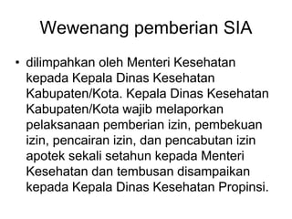 Wewenang pemberian SIA
• dilimpahkan oleh Menteri Kesehatan
kepada Kepala Dinas Kesehatan
Kabupaten/Kota. Kepala Dinas Kesehatan
Kabupaten/Kota wajib melaporkan
pelaksanaan pemberian izin, pembekuan
izin, pencairan izin, dan pencabutan izin
apotek sekali setahun kepada Menteri
Kesehatan dan tembusan disampaikan
kepada Kepala Dinas Kesehatan Propinsi.
 