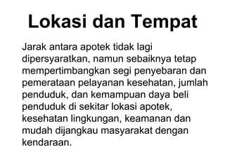 Lokasi dan Tempat
Jarak antara apotek tidak lagi
dipersyaratkan, namun sebaiknya tetap
mempertimbangkan segi penyebaran dan
pemerataan pelayanan kesehatan, jumlah
penduduk, dan kemampuan daya beli
penduduk di sekitar lokasi apotek,
kesehatan lingkungan, keamanan dan
mudah dijangkau masyarakat dengan
kendaraan.
 