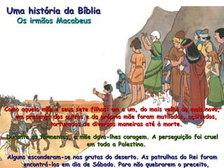 Como aquela mãe e seus sete filhos: um a um, do mais velho ao mais novo, em presença dos outros e da própria mãe foram mutilados, açoitados, torturados de diversas maneiras até à morte. Durante os tormentos, a mãe dava-lhes coragem. A perseguição foi cruel em toda a Palestina. Alguns esconderam-se nas grutas do deserto. As patrulhas do Rei foram encontrá-los em dia de Sábado. Para não quebrarem o preceito, lutando, cerca de mil pessoas deixaram-se matar sem opor resistência. Uma história da Bíblia Os irmãos Macabeus 