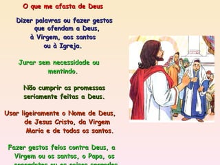 O que me afasta de Deus Dizer palavras ou fazer gestos  que ofendam a Deus, à Virgem, aos santos  ou à Igreja. Jurar sem necessidade ou  mentindo. Não cumprir as promessas seriamente feitas a Deus. Usar ligeiramente o Nome de Deus,  de Jesus Cristo, da Virgem  Maria e de todos os santos. Fazer gestos feios contra Deus, a  Virgem ou os santos, o Papa, os  sacerdotes ou as coisas sagradas,  faltando-lhes ao respeito  ou blasfemando. 