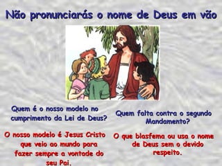 Quem é o nosso modelo no cumprimento da Lei de Deus? O nosso modelo é Jesus Cristo que veio ao mundo para fazer sempre a vontade do seu Pai. Não pronunciarás o nome de Deus em vão Quem falta contra o segundo Mandamento? O que blasfema ou usa o nome de Deus sem o devido respeito. 