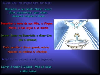 O que Deus me propõe para ser feliz: Respeitar o seu Santo Nome; rezar;  dizer jaculatórias, quer dizer,  pequenas orações a Deus. Respeitar o nome de sua Mãe, a Virgem  Maria, o dos anjos e os santos. Louvar Jesus na Eucaristia e dizer-Lhe  que o amamos. Pedir perdão a Jesus quando outros  rapazes ou adultos O ofendem.   Respeitar as pessoas e coisas sagradas. Louvar e rezar à Virgem, Mãe de Deus  e Mãe nossa. Imitar Jesus, que bendizia o Nome de  Deus. 