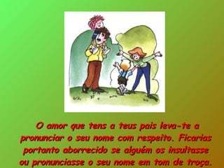 O amor que tens a teus pais leva-te a pronunciar o seu nome com respeito. Ficarias portanto aborrecido se alguém os insultasse ou pronunciasse o seu nome em tom de troça. 