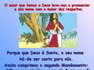 Porque que Deus é Santo, o seu nome  há-de ser santo para nós. Assim cumprimos o segundo Mandamento: Não pronunciarás o nome de Deus em vão O amor que temos a Deus leva-nos a pronunciar o seu nome com o maior dos respeitos. 