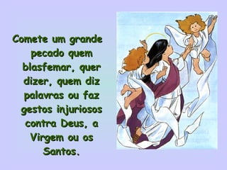 Comete um grande pecado quem blasfemar, quer dizer, quem diz palavras ou faz gestos injuriosos contra Deus, a Virgem ou os Santos. 