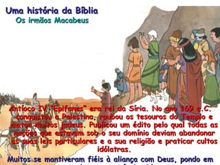 Antíoco IV “Epifanes” era rei da Síria. No ano 169 a.C. conquistou a Palestina, roubou os tesouros do Templo e matou muitos judeus. Publicou um édito pelo qual todas as nações que estavam sob o seu domínio deviam abandonar as suas leis particulares e a sua religião e praticar cultos idólatras. Muitos se mantiveram fiéis à aliança com Deus, pondo em perigo a sua própria vida. Uma história da Bíblia Os irmãos Macabeus 