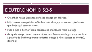 DEUTERONÔMIO 5:2-5
 O Senhor nosso Deus fez conosco aliança em Horebe.
 Não com nossos pais fez o Senhor esta aliança, mas conosco, todos os
que hoje aqui estamos vivos.
 Face a face o Senhor falou conosco no monte, do meio do fogo
 (Naquele tempo eu estava em pé entre o Senhor e vós, para vos notificar
a palavra do Senhor; porque temestes o fogo e não subistes ao monte),
dizendo:
 