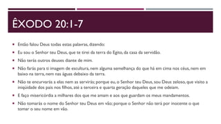 ÊXODO 20:1-7
 Então falou Deus todas estas palavras, dizendo:
 Eu sou o Senhor teu Deus, que te tirei da terra do Egito, da casa da servidão.
 Não terás outros deuses diante de mim.
 Não farás para ti imagem de escultura, nem alguma semelhança do que há em cima nos céus, nem em
baixo na terra, nem nas águas debaixo da terra.
 Não te encurvarás a elas nem as servirás; porque eu, o Senhor teu Deus, sou Deus zeloso, que visito a
iniqüidade dos pais nos filhos, até a terceira e quarta geração daqueles que me odeiam.
 E faço misericórdia a milhares dos que me amam e aos que guardam os meus mandamentos.
 Não tomarás o nome do Senhor teu Deus em vão; porque o Senhor não terá por inocente o que
tomar o seu nome em vão.
 