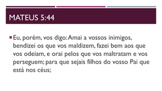 MATEUS 5:44
Eu, porém, vos digo:Amai a vossos inimigos,
bendizei os que vos maldizem, fazei bem aos que
vos odeiam, e orai pelos que vos maltratam e vos
perseguem; para que sejais filhos do vosso Pai que
está nos céus;
 